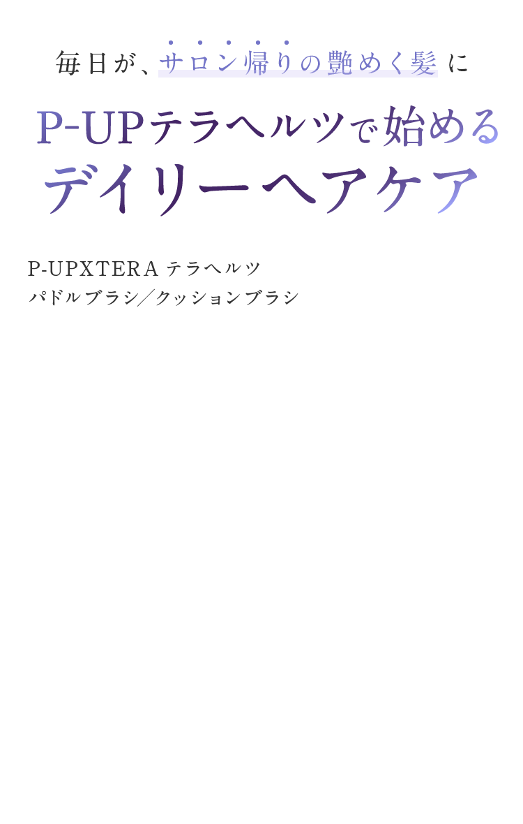毎日が、サロン帰りの艶めく髪に、P-UPテラヘルツで始めるデイリーヘアケア P-UPXTERAテラヘルツ パドルブラシ／クッションブラシ