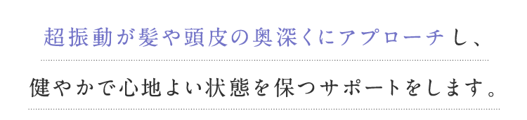 超振動が髪や頭皮の奥深くにアプローチし、健やかで心地よい状態を保つサポートをします。