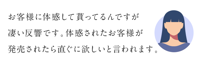 お客様に体感して貰ってるんですが凄い反響です。体感されたお客様が発売されたら直ぐに欲しいと言われます。
